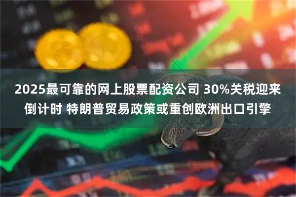 2025最可靠的网上股票配资公司 30%关税迎来倒计时 特朗普贸易政策或重创欧洲出口引擎