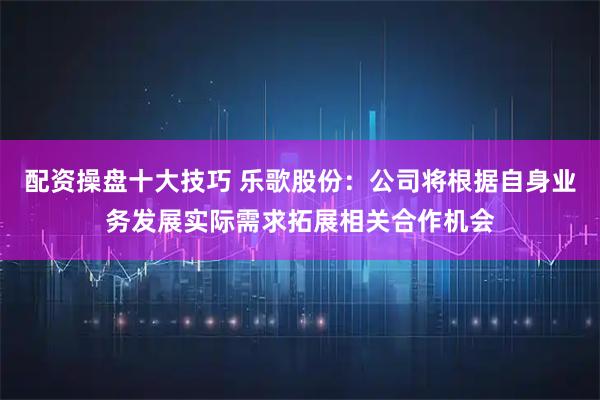 配资操盘十大技巧 乐歌股份：公司将根据自身业务发展实际需求拓展相关合作机会