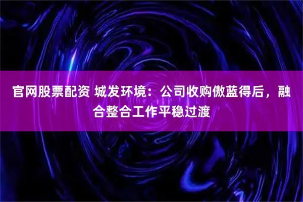 官网股票配资 城发环境：公司收购傲蓝得后，融合整合工作平稳过渡