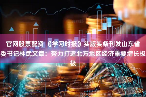官网股票配资 《学习时报》头版头条刊发山东省委书记林武文章:努力打造北方地区经济重要增长极