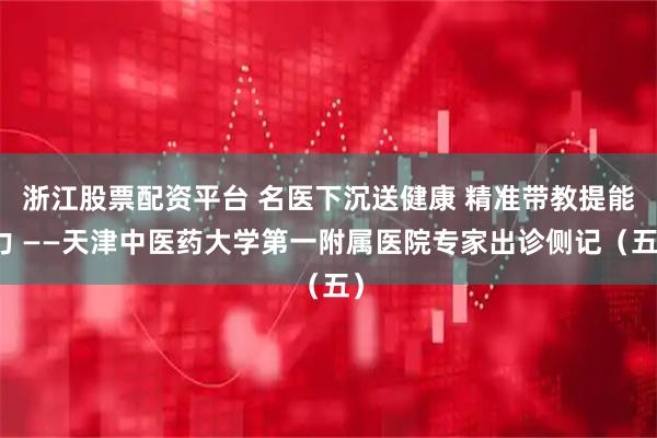 浙江股票配资平台 名医下沉送健康 精准带教提能力 ——天津中医药大学第一附属医院专家出诊侧记（五）