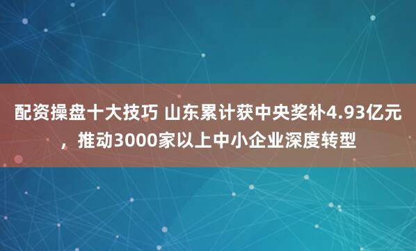 配资操盘十大技巧 山东累计获中央奖补4.93亿元，推动3000家以上中小企业深度转型