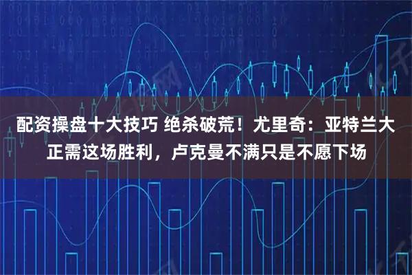 配资操盘十大技巧 绝杀破荒！尤里奇：亚特兰大正需这场胜利，卢克曼不满只是不愿下场