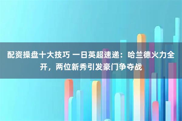 配资操盘十大技巧 一日英超速递：哈兰德火力全开，两位新秀引发豪门争夺战