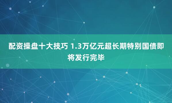 配资操盘十大技巧 1.3万亿元超长期特别国债即将发行完毕