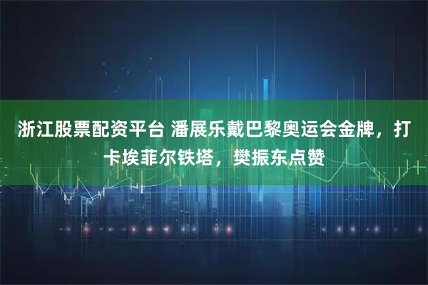 浙江股票配资平台 潘展乐戴巴黎奥运会金牌,打卡埃菲尔铁塔,樊振东点赞