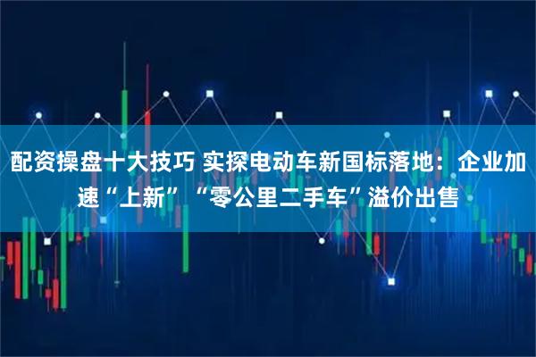 配资操盘十大技巧 实探电动车新国标落地:企业加速“上新” “零公里二手车”溢价出售