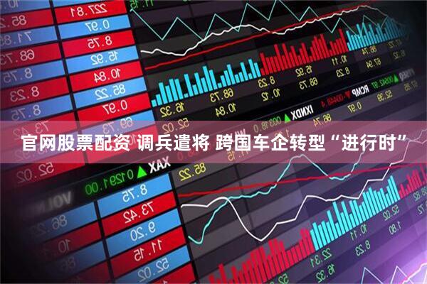 官网股票配资 调兵遣将 跨国车企转型“进行时”